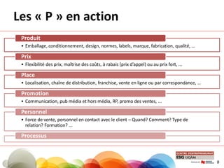 Les « P » en action
• Emballage, conditionnement, design, normes, labels, marque, fabrication, qualité, …
Produit
• Flexibilité des prix, maîtrise des coûts, à rabais (prix d’appel) ou au prix fort, ...
Prix
• Localisation, chaîne de distribution, franchise, vente en ligne ou par correspondance, …
Place
• Communication, pub média et hors média, RP, promo des ventes, ...
Promotion
• Force de vente, personnel en contact avec le client – Quand? Comment? Type de
relation? Formation? ...
Personnel
Processus
8
 