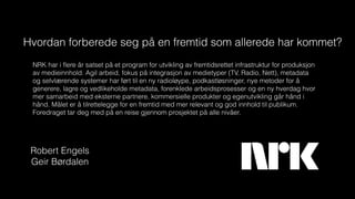 NRK har i ﬂere år satset på et program for utvikling av fremtidsrettet infrastruktur for produksjon
av medieinnhold. Agil arbeid, fokus på integrasjon av medietyper (TV, Radio, Nett), metadata
og selvlærende systemer har ført til en ny radioløype, podkastløsninger, nye metoder for å
generere, lagre og vedlikeholde metadata, forenklede arbeidsprosesser og en ny hverdag hvor
mer samarbeid med eksterne partnere, kommersielle produkter og egenutvikling går hånd i
hånd. Målet er å tilrettelegge for en fremtid med mer relevant og god innhold til publikum.
Foredraget tar deg med på en reise gjennom prosjektet på alle nivåer.
Hvordan forberede seg på en fremtid som allerede har kommet?
Robert Engels
Geir Børdalen
 