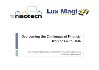 Overcoming the Challenges of Financial
Decisions with DMN
How Decision Modeling Addresses the Risks of Regulatory Compliance
Jan Purchase www.luxmagi.com
 