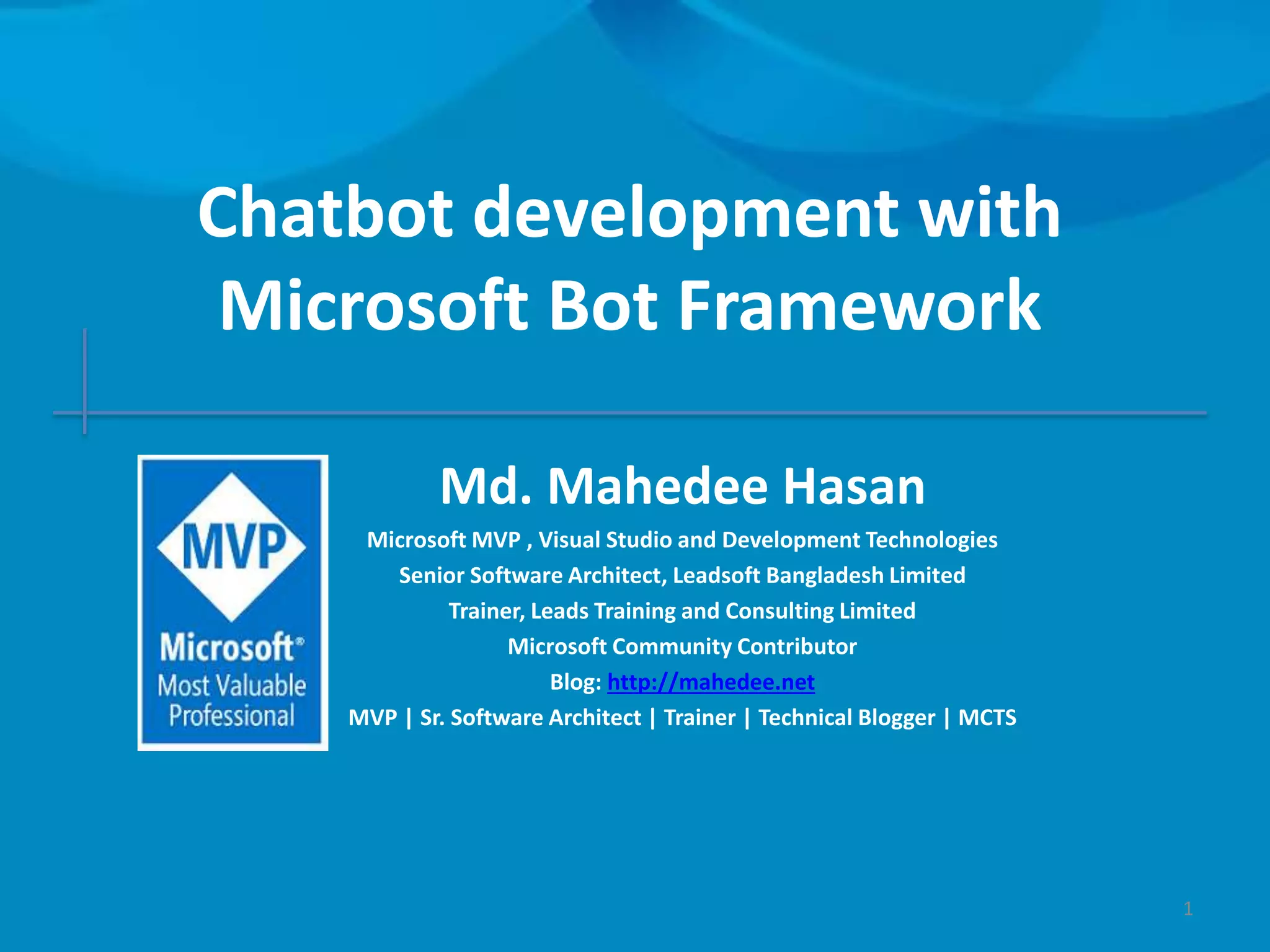 Chatbot development with Microsoft Bot Framework Md. Mahedee Hasan Microsoft MVP , Visual Studio and Development Technologies Senior Software Architect, Leadsoft Bangladesh Limited Trainer, Leads Training and Consulting Limited Microsoft Community Contributor Blog: http://mahedee.net MVP | Sr. Software Architect | Trainer | Technical Blogger | MCTS 1 