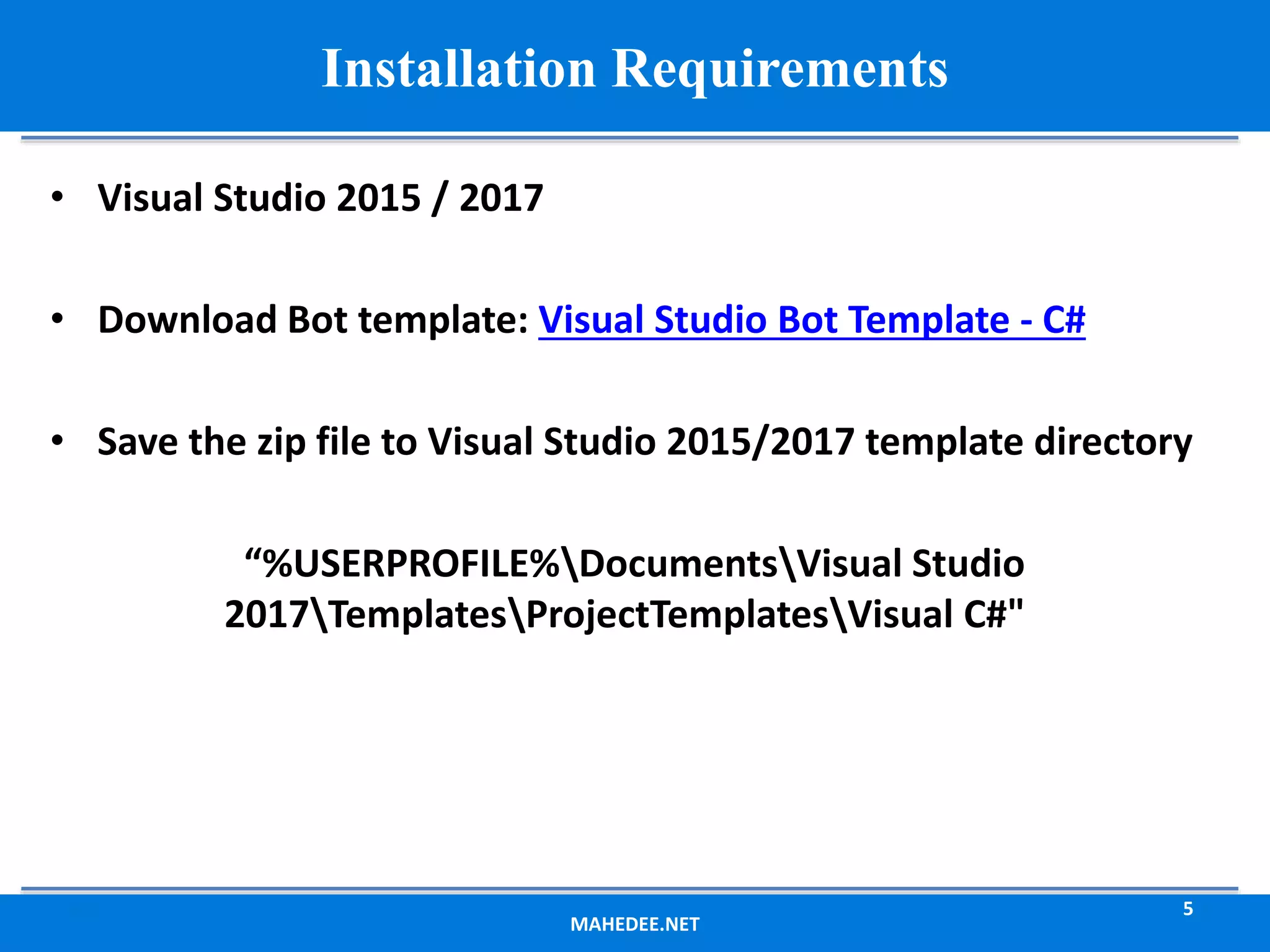 MAHEDEE.NET 5 Installation Requirements • Visual Studio 2015 / 2017 • Download Bot template: Visual Studio Bot Template - C# • Save the zip file to Visual Studio 2015/2017 template directory “%USERPROFILE%DocumentsVisual Studio 2017TemplatesProjectTemplatesVisual C#" 