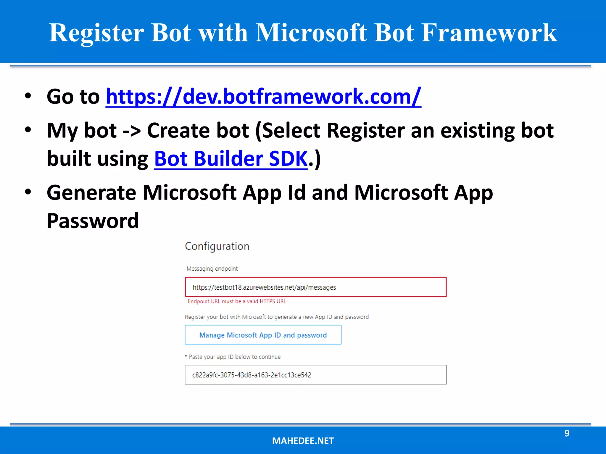 MAHEDEE.NET 9 Register Bot with Microsoft Bot Framework • Go to https://dev.botframework.com/ • My bot -> Create bot (Select Register an existing bot built using Bot Builder SDK.) • Generate Microsoft App Id and Microsoft App Password 