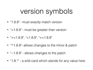 version symbols
• "1.8.9" - must exactly match version
• ">1.8.9" - must be greater than version
• ">=1.8.9", "<1.8.9", "<=1.8.9"
• "^1.8.9"- allows changes to the minor & patch
• "~1.8.9" - allows changes to the patch
• "1.8.*" - a wild card which stands for any value here
 
