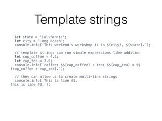 Template strings
let state = 'California'; 
let city = 'Long Beach'; 
console.info(`This weekend's workshop is in ${city}, ${state}.`); 
 
// template strings can run simple expressions like addition 
let cup_coffee = 4.5; 
let cup_tea = 2.5; 
console.info(`coffee: $${cup_coffee} + tea: $${cup_tea} = $$
{cup_coffee + cup_tea}.`); 
 
// they can allow us to create multi-line strings 
console.info(`This is line #1. 
this is line #2.`); 
 
 