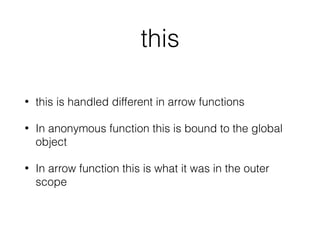 this
• this is handled different in arrow functions
• In anonymous function this is bound to the global
object
• In arrow function this is what it was in the outer
scope
 