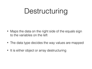 Destructuring
• Maps the data on the right side of the equals sign
to the variables on the left
• The data type decides the way values are mapped
• It is either object or array destructuring
 