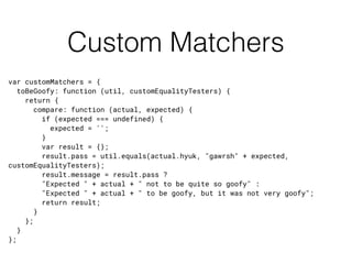 Custom Matchers
var customMatchers = {
toBeGoofy: function (util, customEqualityTesters) {
return {
compare: function (actual, expected) {
if (expected === undefined) {
expected = '';
}
var result = {};
result.pass = util.equals(actual.hyuk, "gawrsh" + expected,
customEqualityTesters);
result.message = result.pass ?
"Expected " + actual + " not to be quite so goofy" :
"Expected " + actual + " to be goofy, but it was not very goofy";
return result;
}
};
}
};
 