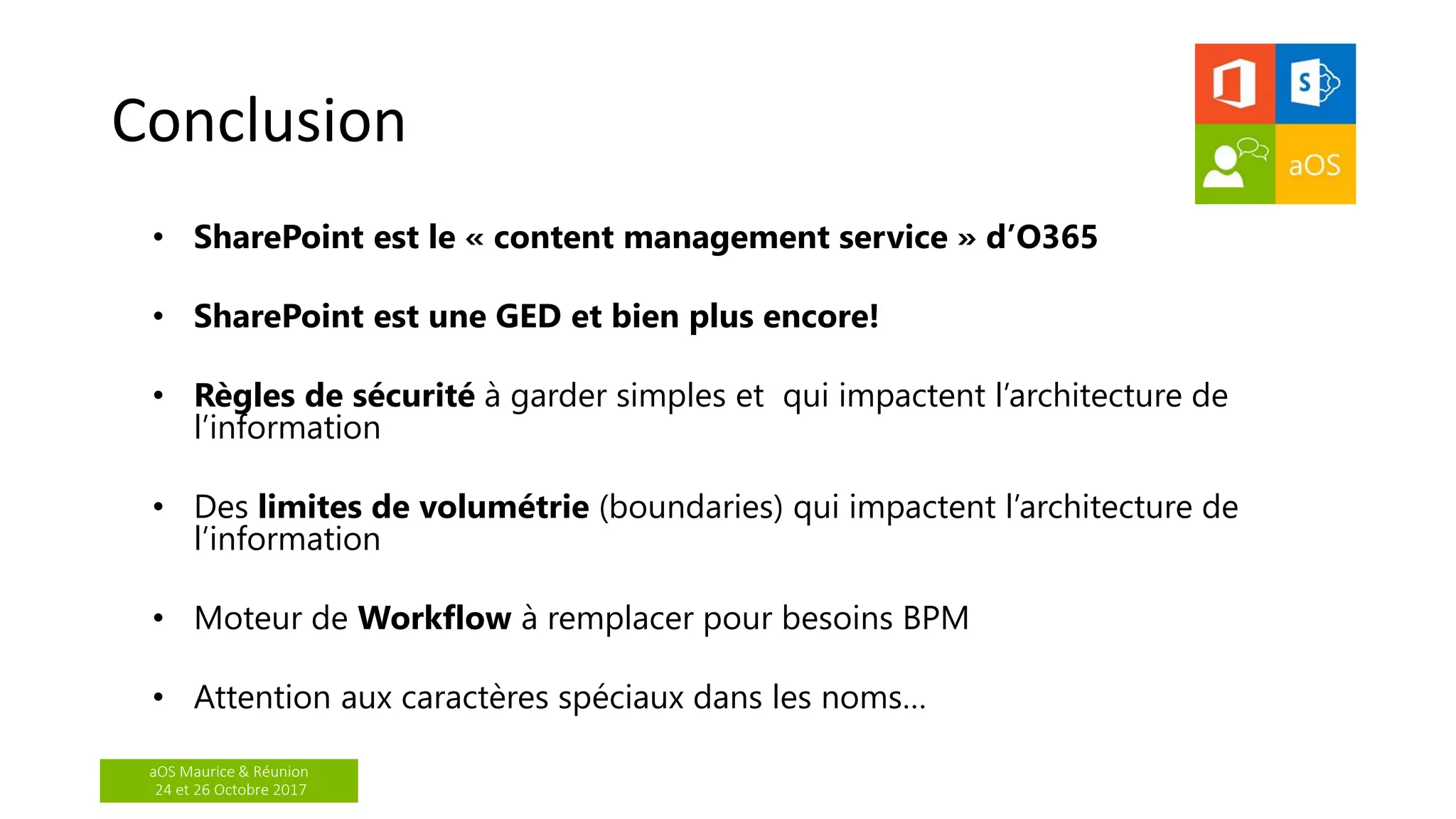aOS Maurice & Réunion
24 et 26 Octobre 2017
Conclusion
• SharePoint est le « content management service » d’O365
• SharePoint est une GED et bien plus encore!
• Règles de sécurité à garder simples et qui impactent l’architecture de
l’information
• Des limites de volumétrie (boundaries) qui impactent l’architecture de
l’information
• Moteur de Workflow à remplacer pour besoins BPM
• Attention aux caractères spéciaux dans les noms…
 