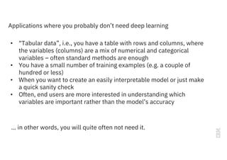 Applications where you probably don’t need deep learning
• “Tabular data”, i.e., you have a table with rows and columns, where
the variables (columns) are a mix of numerical and categorical
variables – often standard methods are enough
• You have a small number of training examples (e.g. a couple of
hundred or less)
• When you want to create an easily interpretable model or just make
a quick sanity check
• Often, end users are more interested in understanding which
variables are important rather than the model’s accuracy
… in other words, you will quite often not need it.
 