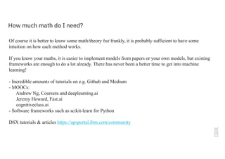 How much math do I need?
Of course it is better to know some math/theory but frankly, it is probably sufficient to have some
intuition on how each method works.
If you know your maths, it is easier to implement models from papers or your own models, but existing
frameworks are enough to do a lot already. There has never been a better time to get into machine
learning!
- Incredible amounts of tutorials on e.g. Github and Medium
- MOOCs:
Andrew Ng, Coursera and deeplearning.ai
Jeremy Howard, Fast.ai
cognitiveclass.ai
- Software frameworks such as scikit-learn for Python
DSX tutorials & articles https://apsportal.ibm.com/community
 