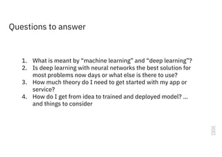 Questions to answer
1. What is meant by “machine learning” and “deep learning”?
2. Is deep learning with neural networks the best solution for
most problems now days or what else is there to use?
3. How much theory do I need to get started with my app or
service?
4. How do I get from idea to trained and deployed model? …
and things to consider
 