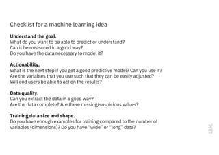 Understand the goal.
What do you want to be able to predict or understand?
Can it be measured in a good way?
Do you have the data necessary to model it?
Actionability.
What is the next step if you get a good predictive model? Can you use it?
Are the variables that you use such that they can be easily adjusted?
Will end users be able to act on the results?
Data quality.
Can you extract the data in a good way?
Are the data complete? Are there missing/suspicious values?
Training data size and shape.
Do you have enough examples for training compared to the number of
variables (dimensions)? Do you have “wide” or “long” data?
Checklist for a machine learning idea
 