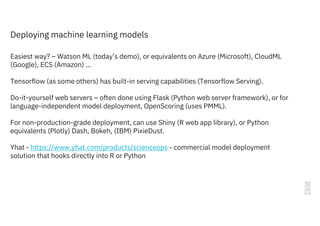 Deploying machine learning models
Easiest way? – Watson ML (today’s demo), or equivalents on Azure (Microsoft), CloudML
(Google), ECS (Amazon) …
Tensorflow (as some others) has built-in serving capabilities (Tensorflow Serving).
Do-it-yourself web servers – often done using Flask (Python web server framework), or for
language-independent model deployment, OpenScoring (uses PMML).
For non-production-grade deployment, can use Shiny (R web app library), or Python
equivalents (Plotly) Dash, Bokeh, (IBM) PixieDust.
Yhat - https://www.yhat.com/products/scienceops - commercial model deployment
solution that hooks directly into R or Python
 