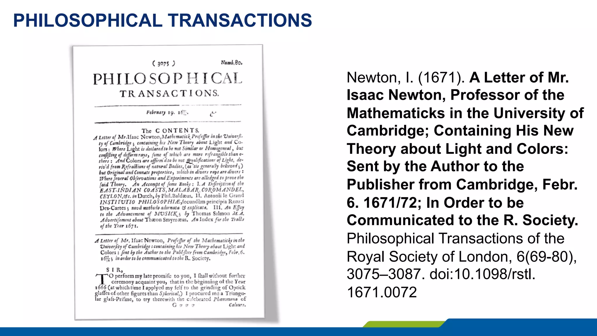 PHILOSOPHICAL TRANSACTIONS
Newton, I. (1671). A Letter of Mr.
Isaac Newton, Professor of the
Mathematicks in the University of
Cambridge; Containing His New
Theory about Light and Colors:
Sent by the Author to the
Publisher from Cambridge, Febr.
6. 1671/72; In Order to be
Communicated to the R. Society.
Philosophical Transactions of the
Royal Society of London, 6(69-80),
3075–3087. doi:10.1098/rstl.
1671.0072
 