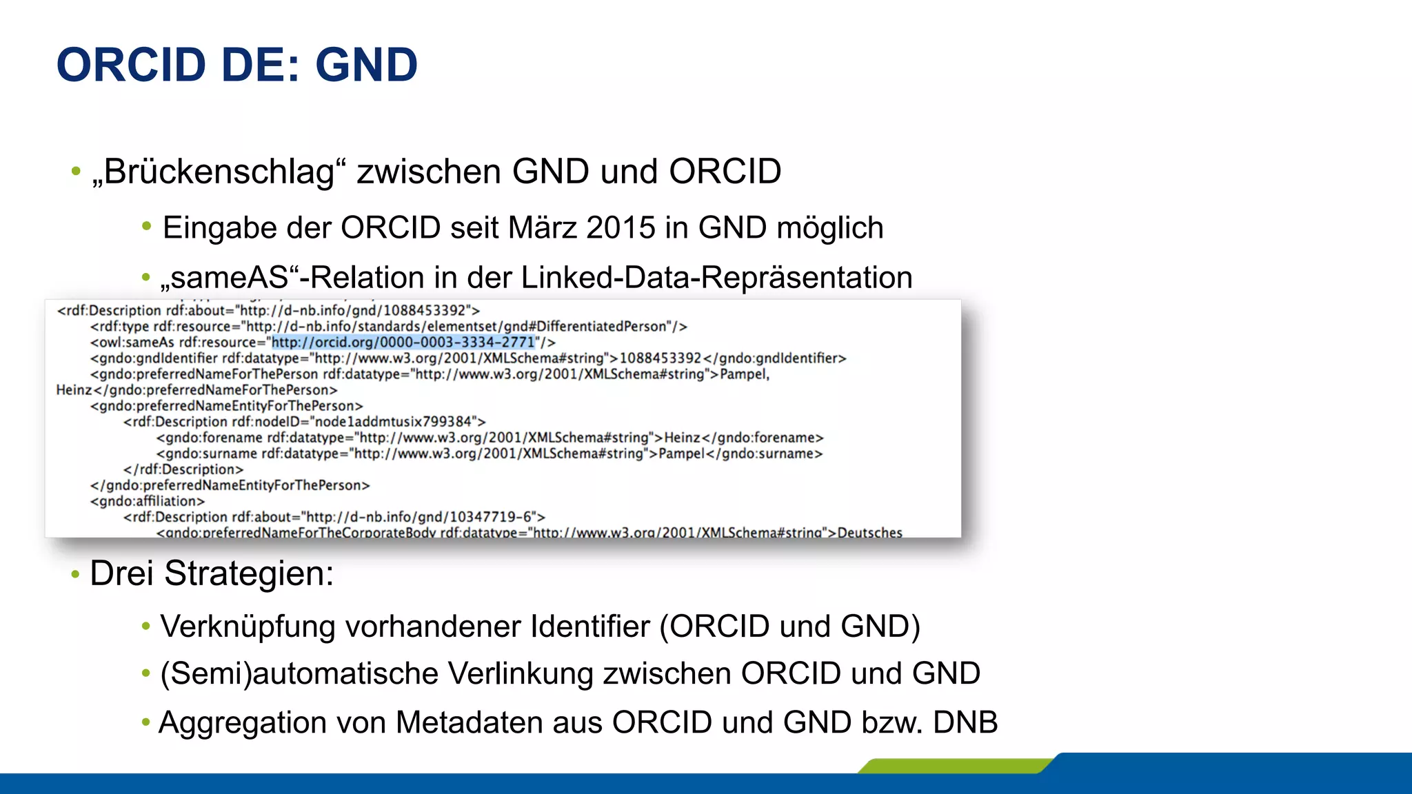 ORCID DE: GND
• „Brückenschlag“ zwischen GND und ORCID
• Eingabe der ORCID seit März 2015 in GND möglich
• „sameAS“-Relation in der Linked-Data-Repräsentation
• Drei Strategien:
• Verknüpfung vorhandener Identifier (ORCID und GND)
• (Semi)automatische Verlinkung zwischen ORCID und GND
• Aggregation von Metadaten aus ORCID und GND bzw. DNB
 