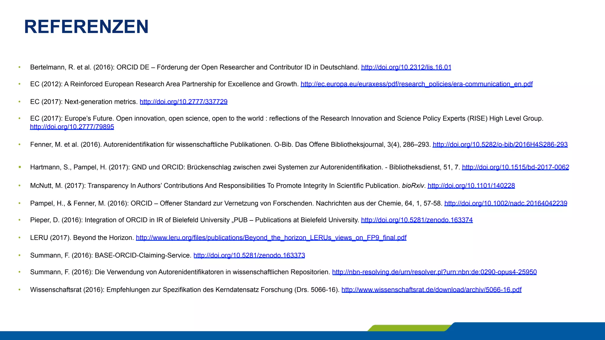 REFERENZEN
•  Bertelmann, R. et al. (2016): ORCID DE – Förderung der Open Researcher and Contributor ID in Deutschland. http://doi.org/10.2312/lis.16.01
•  EC (2012): A Reinforced European Research Area Partnership for Excellence and Growth. http://ec.europa.eu/euraxess/pdf/research_policies/era-communication_en.pdf
•  EC (2017): Next-generation metrics. http://doi.org/10.2777/337729
•  EC (2017): Europe’s Future. Open innovation, open science, open to the world : reflections of the Research Innovation and Science Policy Experts (RISE) High Level Group.
http://doi.org/10.2777/79895
•  Fenner, M. et al. (2016). Autorenidentifikation für wissenschaftliche Publikationen. O-Bib. Das Offene Bibliotheksjournal, 3(4), 286–293. http://doi.org/10.5282/o-bib/2016H4S286-293
§  Hartmann, S., Pampel, H. (2017): GND und ORCID: Brückenschlag zwischen zwei Systemen zur Autorenidentifikation. - Bibliotheksdienst, 51, 7. http://doi.org/10.1515/bd-2017-0062
•  McNutt, M. (2017): Transparency In Authors’ Contributions And Responsibilities To Promote Integrity In Scientific Publication. bioRxiv. http://doi.org/10.1101/140228
•  Pampel, H., & Fenner, M. (2016): ORCID – Offener Standard zur Vernetzung von Forschenden. Nachrichten aus der Chemie, 64, 1, 57-58. http://doi.org/10.1002/nadc.20164042239
•  Pieper, D. (2016): Integration of ORCID in IR of Bielefeld University „PUB – Publications at Bielefeld University. http://doi.org/10.5281/zenodo.163374
•  LERU (2017). Beyond the Horizon. http://www.leru.org/files/publications/Beyond_the_horizon_LERUs_views_on_FP9_final.pdf
•  Summann, F. (2016): BASE-ORCID-Claiming-Service. http://doi.org/10.5281/zenodo.163373
•  Summann, F. (2016): Die Verwendung von Autorenidentifikatoren in wissenschaftlichen Repositorien. http://nbn-resolving.de/urn/resolver.pl?urn:nbn:de:0290-opus4-25950
•  Wissenschaftsrat (2016): Empfehlungen zur Spezifikation des Kerndatensatz Forschung (Drs. 5066-16). http://www.wissenschaftsrat.de/download/archiv/5066-16.pdf
 