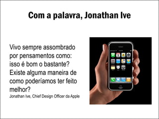 Com a palavra, Jonathan Ive
Vivo sempre assombrado
por pensamentos como:
isso é bom o bastante?
Existe alguma maneira de
como poderíamos ter feito
melhor?
Jonathan Ive, Chief Design Officer da Apple
 