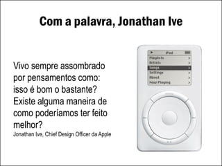 Com a palavra, Jonathan Ive
Vivo sempre assombrado
por pensamentos como:
isso é bom o bastante?
Existe alguma maneira de
como poderíamos ter feito
melhor?
Jonathan Ive, Chief Design Officer da Apple
 