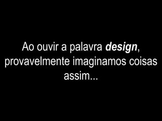 Ao ouvir a palavra design,
provavelmente imaginamos coisas
assim...
 