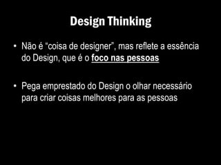 Design Thinking
• Não é “coisa de designer”, mas reflete a essência
do Design, que é o foco nas pessoas
• Pega emprestado do Design o olhar necessário
para criar coisas melhores para as pessoas
 