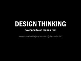 DESIGN THINKING
do conceito ao mundo real
Alessandro Almeida | medium.com/@alessandro1982
 