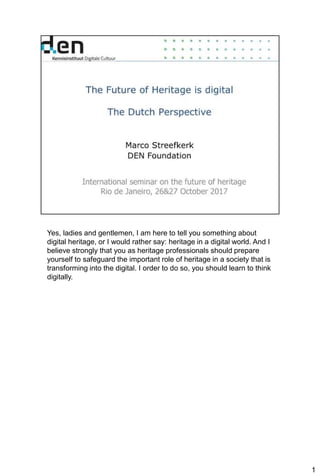 1
Yes, ladies and gentlemen, I am here to tell you something about
digital heritage, or I would rather say: heritage in a digital world. And I
believe strongly that you as heritage professionals should prepare
yourself to safeguard the important role of heritage in a society that is
transforming into the digital. I order to do so, you should learn to think
digitally.
 