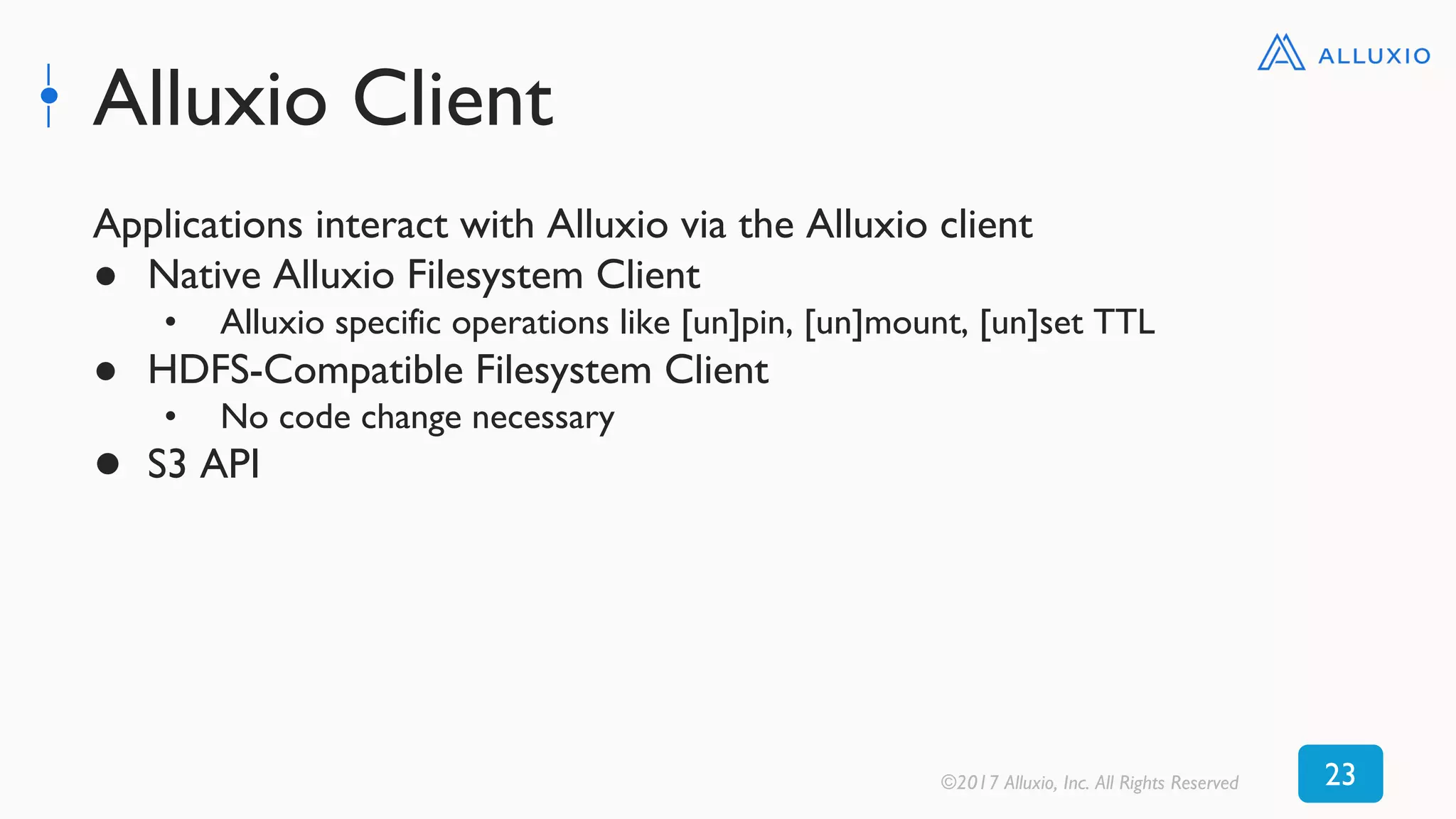Alluxio Client
©2017 Alluxio, Inc. All Rights Reserved 23
Applications interact with Alluxio via the Alluxio client
● Native Alluxio Filesystem Client
• Alluxio specific operations like [un]pin, [un]mount, [un]set TTL
● HDFS-Compatible Filesystem Client
• No code change necessary
● S3 API
 