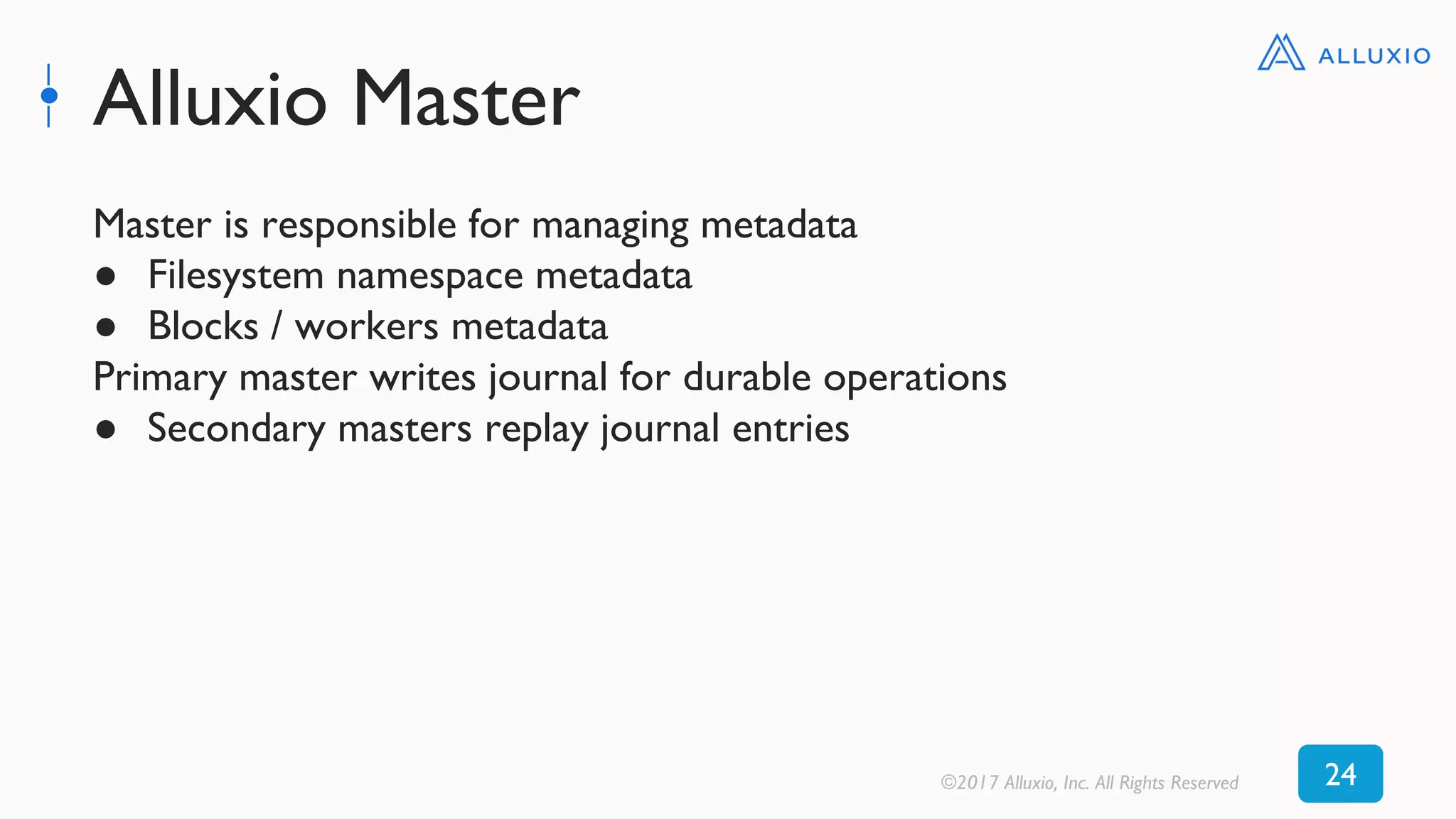 Alluxio Master
©2017 Alluxio, Inc. All Rights Reserved 24
Master is responsible for managing metadata
● Filesystem namespace metadata
● Blocks / workers metadata
Primary master writes journal for durable operations
● Secondary masters replay journal entries
 