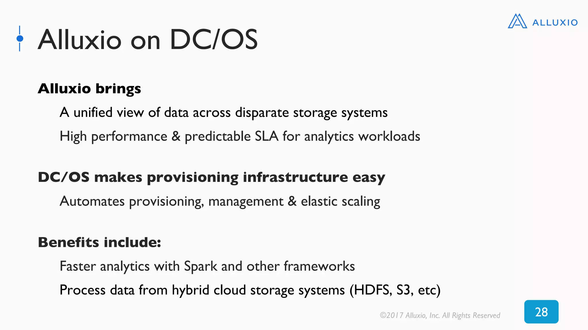 Alluxio on DC/OS
©2017 Alluxio, Inc. All Rights Reserved 28
Alluxio brings
A unified view of data across disparate storage systems
High performance & predictable SLA for analytics workloads
DC/OS makes provisioning infrastructure easy
Automates provisioning, management & elastic scaling
Benefits include:
Faster analytics with Spark and other frameworks
Process data from hybrid cloud storage systems (HDFS, S3, etc)
 