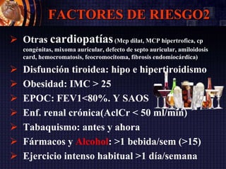 FACTORES DE RIESGO2
 Otras cardiopatías(Mcp dilat, MCP hipertrofica, cp
congénitas, mixoma auricular, defecto de septo auricular, amiloidosis
card, hemocromatosis, feocromocitoma, fibrosis endomiocárdica)
 Disfunción tiroidea: hipo e hipertiroidismo
 Obesidad: IMC > 25
 EPOC: FEV1<80%. Y SAOS
 Enf. renal crónica(AclCr < 50 ml/min)
 Tabaquismo: antes y ahora
 Fármacos y Alcohol: >1 bebida/sem (>15)
 Ejercicio intenso habitual >1 día/semana
 