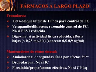 FÁRMACOS A LARGO PLAZO
Frenadores:
 Beta-bloqueantes: de 1 línea para control de FC
 Verapamilo/diltiacem: razonable control de FC.
No si FEVI reducida
 Digoxina: si actividad física reducida. çDosis
bajas (< 0,25 mg/día) (concent: 0,5-0,9 ng/ml)
Mantenedores de ritmo sinusal:
 Amiodarona: de segundas línea por efectos 2arios
 Dronedarona: No si IC
 Flecainida/propafenona: efectivas. No si CP isq
 