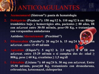 ANTICOAGULANTES
1. Acenocumarol (Sintrom®): pauta de hematología
2. Dabigatrán (Pradaxa®): 150 mg/12 h. 110 mg/12 h en: Riesgo
trombótico bajo y hemorrágico alto, pacientes ≥ 80 años, IR
con acl.creat entre 30-50 ml/min, peso<50 Kg, o tratamiento
con verapamiloo amiodarona
Antídoto: Idarucizumab (Praxbind ®)
3. Ribaroxabán (Xarelto®): 20 mg/24 h. 15 mg/24 h si IR con
acl.creat. entre 15-49 ml/min
4. Apixabán (Eliquis®): 5 mg/12 h. 2.5 mg/12 h si IR con
acl.creat. entre 15-29 ml/min o si cumplen dos de: edad ≥
80Kg, peso ≤ 60 Kg, creatinina ≥ 1,5 mg/dl
1. Edoxabán (Lixiana ®): 60 mg/24 h. 30 mg con acl.creat. Entre
15-50 ml/min, peso≤60 Kg, tratamiento con dronedarona,
eritronicina, ketoconazol, ciclosporina
 