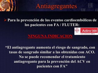 Antiagregantes
Para la prevención de los eventos cardioembólicos de
los pacientes con FA / FLUTER:
NINGUNA INDICACION
“El antiagregante aumenta el riesgo de sangrado, con
tasas de sangrado similar a las obtenidas con ACO.
No se puede recomendar el tratamiento
antiagregante para la prevención del ACV en
pacientes con FA”
 