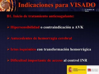 Indicaciones para VISADO
B1. Inicio de tratamiento anticoagulante:
 Hipersensibilidad o contraindicación a AVK
 Antecedentes de hemorragia cerebral
 Ictus isquémico con transformación hemorrágica
 Dificultad importante de acceso al control INR
1 Octubre de
2014
 