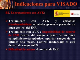 Indicaciones para VISADO
B2. En tratamiento con AVK:
 Tratamiento con AVK y episodios
tromboembólicos arteriales graves a pesar de un
buen control del INR
 Tratamiento con AVK e imposibilidad de control
de INR dentro del rango a pesar de un buen
cumplimiento-terapéutico. Aportar rangos de los
últimos seis meses. Control inadecuado si está
dentro de rango <60%
 Dificultad de acceso al control de INR
 