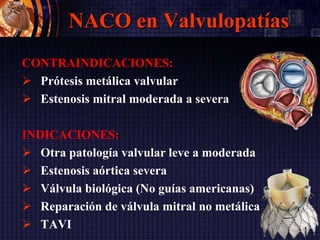 NACO en Valvulopatías
CONTRAINDICACIONES:
 Prótesis metálica valvular
 Estenosis mitral moderada a severa
INDICACIONES:
 Otra patología valvular leve a moderada
 Estenosis aórtica severa
 Válvula biológica (No guías americanas)
 Reparación de válvula mitral no metálica
 TAVI
 