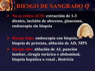 RIESGO DE SANGRADO Q
 No se retira ACO: extracción de 1-3
dientes, incisión de abscesos, glaucoma,
endoscopia sin biopsia
 Riesgo bajo: endoscopia con biopsia,
biopsia de próstata, ablación de AD, MPS
 Riesgo alto: ablación de AI, punción
lumbar, cirugía torácica o abdominal,
biopsia hepática o renal , litotricia
 
