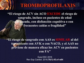 TROMBOPROFILAXIS
“El riesgo de ACV sin ACO EXCEDE el riesgo de
sangrado, incluso en pacientes de edad
avanzada, con disfunción cognitiva o con
frecuentes caídas o fragilidad”
“El riesgo de sangrado con AAS es SIMILAR al del
tratamiento con AVK o con NACO, y el AAS no
previene de manera eficaz los ACV en pacientes
con FA”
Guia ESC 2016
Rev Esp Cardiol. 2016;70(1):43.e1-e84
 