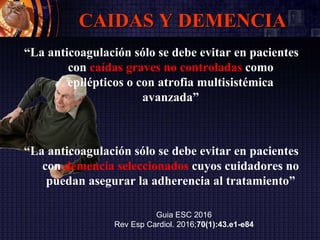 CAIDAS Y DEMENCIA
“La anticoagulación sólo se debe evitar en pacientes
con caídas graves no controladas como
epilépticos o con atrofia multisistémica
avanzada”
“La anticoagulación sólo se debe evitar en pacientes
con demencia seleccionados cuyos cuidadores no
puedan asegurar la adherencia al tratamiento”
Guia ESC 2016
Rev Esp Cardiol. 2016;70(1):43.e1-e84
 