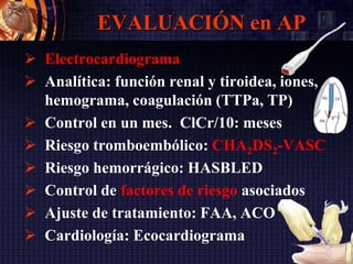 EVALUACIÓN en AP
 Electrocardiograma
 Analítica: función renal y tiroidea, iones,
hemograma, coagulación (TTPa, TP)
 Control en un mes. ClCr/10: meses
 Riesgo tromboembólico: CHA2DS2-VASC
 Riesgo hemorrágico: HASBLED
 Control de factores de riesgo asociados
 Ajuste de tratamiento: FAA, ACO
 Cardiología: Ecocardiograma
 