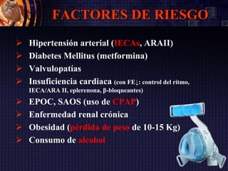 FACTORES DE RIESGO
 Hipertensión arterial (IECAs, ARAII)
 Diabetes Mellitus (metformina)
 Valvulopatías
 Insuficiencia cardiaca (con FE↓: control del ritmo,
IECA/ARA II, eplerenona, β-bloqueantes)
 EPOC, SAOS (uso de CPAP)
 Enfermedad renal crónica
 Obesidad (pérdida de peso de 10-15 Kg)
 Consumo de alcohol
 