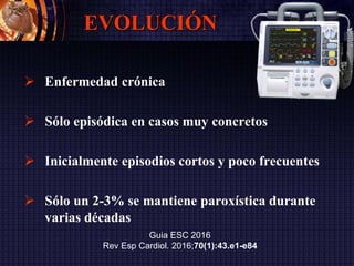 EVOLUCIÓN
 Enfermedad crónica
 Sólo episódica en casos muy concretos
 Inicialmente episodios cortos y poco frecuentes
 Sólo un 2-3% se mantiene paroxística durante
varias décadas
Guia ESC 2016
Rev Esp Cardiol. 2016;70(1):43.e1-e84
 