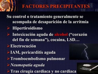 FACTORES PRECIPITANTES
Su control o tratamiento generalmente se
acompaña de desaparición de la arritmia
 Hipertiroidismo
 Intoxicación aguda de alcohol (“corazón
del fin de semana”), cocaina, LSD…
Electrocución
IAM, pericarditis aguda
Tromboembolismo pulmonar
Neumopatía aguda
Tras cirugía cardiaca y no cardiaca
 