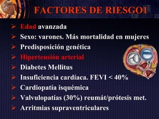 FACTORES DE RIESGO1
 Edad avanzada
 Sexo: varones. Más mortalidad en mujeres
 Predisposición genética
 Hipertensión arterial
 Diabetes Mellitus
 Insuficiencia cardíaca. FEVI < 40%
 Cardiopatía isquémica
 Valvulopatías (30%) reumát/prótesis met.
 Arritmias supraventriculares
 