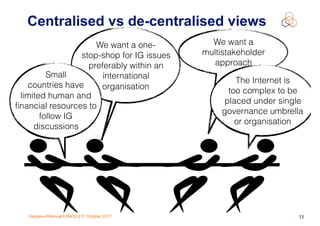 Gergana Petrova| ESNOG | 31 October 2017 11
Centralised vs de-centralised views
We want a one-
stop-shop for IG issues
preferably within an
international
organisation
Small
countries have
limited human and
ﬁnancial resources to
follow IG
discussions
We want a
multistakeholder
approach
The Internet is
too complex to be
placed under single
governance umbrella
or organisation
 