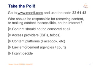 Gergana Petrova| ESNOG | 31 October 2017 12
Take the Poll!
Go to www.menti.com and use the code 22 61 42
Who should be responsible for removing content,
or making content inaccessible, on the Internet?
Content should not be censored at all
Access providers (ISPs, telcos)
Content platforms (Facebook, etc)
Law enforcement agencies / courts
I can’t decide
 