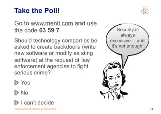 Gergana Petrova| ESNOG | 31 October 2017 14
Take the Poll!
Go to www.menti.com and use
the code 63 59 7
Should technology companies be
asked to create backdoors (write
new software or modify existing
software) at the request of law
enforcement agencies to fight
serious crime?
Yes
No
I can’t decide
Security is
always
excessive… until
it’s not enough!
 