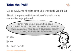 Gergana Petrova| ESNOG | 31 October 2017 16
Take the Poll!
Go to www.menti.com and use the code 28 01 72
Should the personal information of domain name
owners be kept private?
Yes
No
I can’t decide
It may help protect owners from spam
and identity theft… but it would mean that users and
law enforcement have to get a court order (lengthy
process) to obtain their information
 