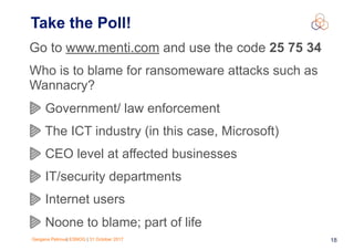 Gergana Petrova| ESNOG | 31 October 2017 18
Take the Poll!
Go to www.menti.com and use the code 25 75 34
Who is to blame for ransomeware attacks such as
Wannacry?
Government/ law enforcement
The ICT industry (in this case, Microsoft)
CEO level at affected businesses
IT/security departments
Internet users
Noone to blame; part of life
 