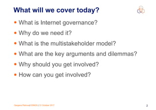 Gergana Petrova| ESNOG | 31 October 2017 2
What will we cover today?
• What is Internet governance?
• Why do we need it?
• What is the multistakeholder model?
• What are the key arguments and dilemmas?
• Why should you get involved?
• How can you get involved?
 